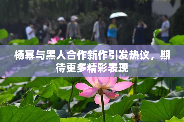 杨幂与黑人合作新作引发热议，期待更多精彩表现