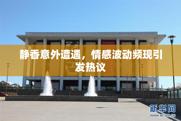 静香意外遭遇，情感波动频现引发热议