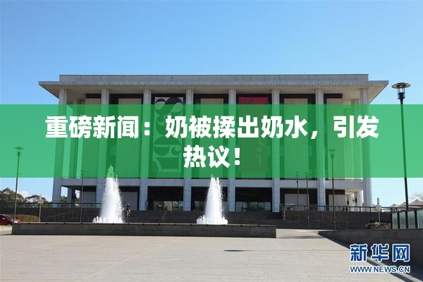 重磅新闻：奶被揉出奶水，引发热议！