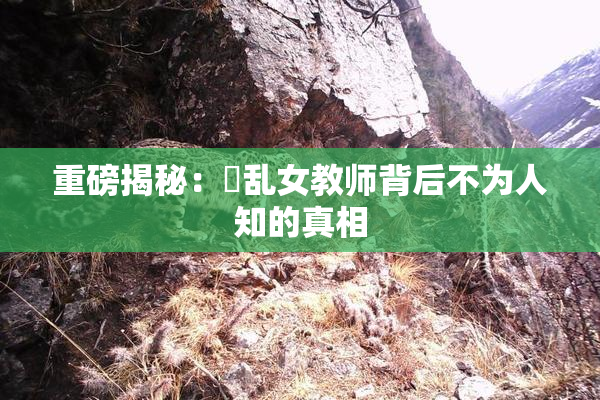 重磅揭秘：婬乱女教师背后不为人知的真相