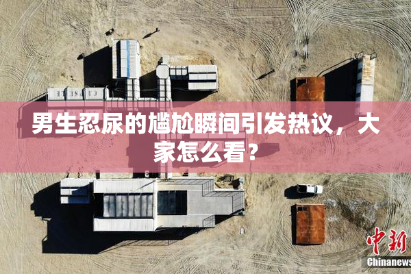男生忍尿的尴尬瞬间引发热议，大家怎么看？