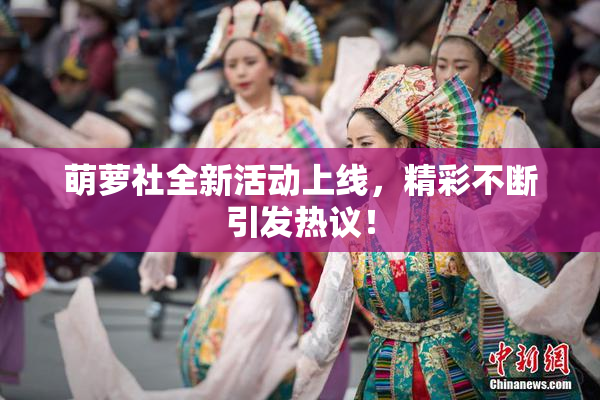 萌萝社全新活动上线，精彩不断引发热议！
