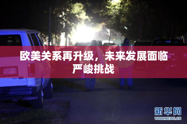 欧美关系再升级，未来发展面临严峻挑战