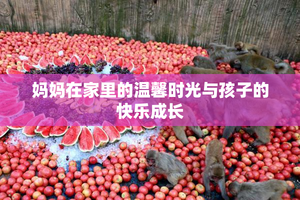 妈妈在家里的温馨时光与孩子的快乐成长