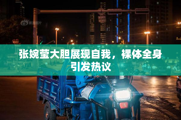 张婉莹大胆展现自我，裸体全身引发热议