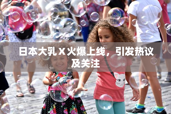 日本大乳Ⅹ火爆上线，引发热议及关注