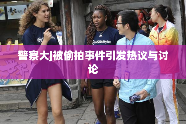 警察大j被偷拍事件引发热议与讨论