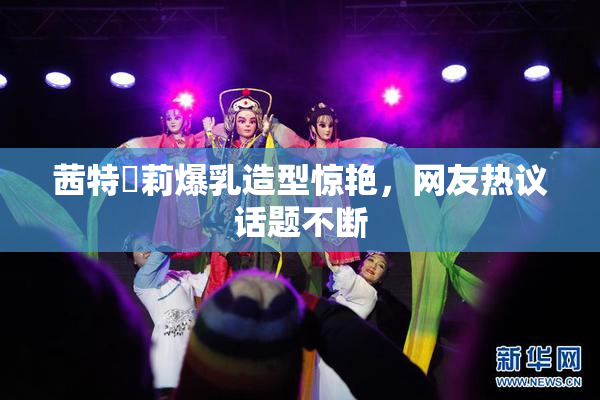 茜特菈莉爆乳造型惊艳，网友热议话题不断