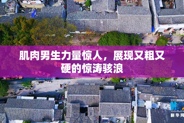 肌肉男生力量惊人，展现又粗又硬的惊涛骇浪