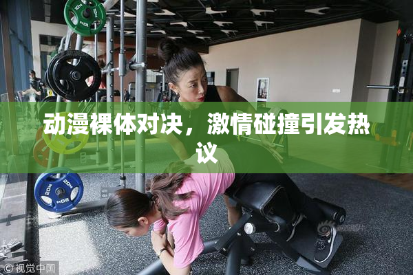 动漫裸体对决，激情碰撞引发热议
