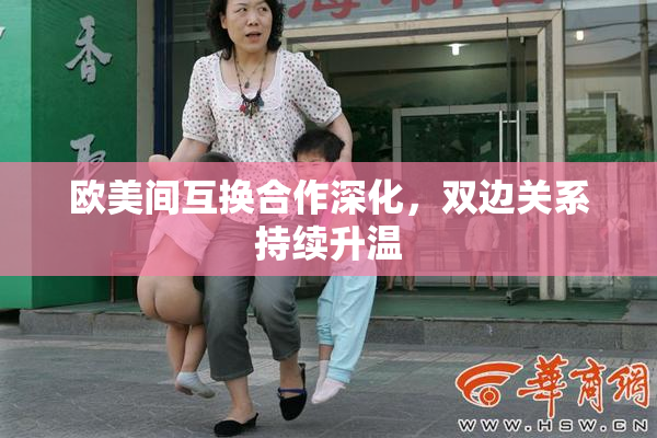 欧美间互换合作深化，双边关系持续升温