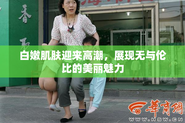 白嫩肌肤迎来高潮，展现无与伦比的美丽魅力