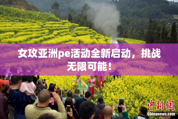 女攻亚洲pe活动全新启动，挑战无限可能！