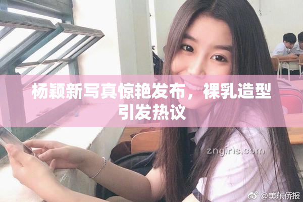 杨颖新写真惊艳发布，裸乳造型引发热议