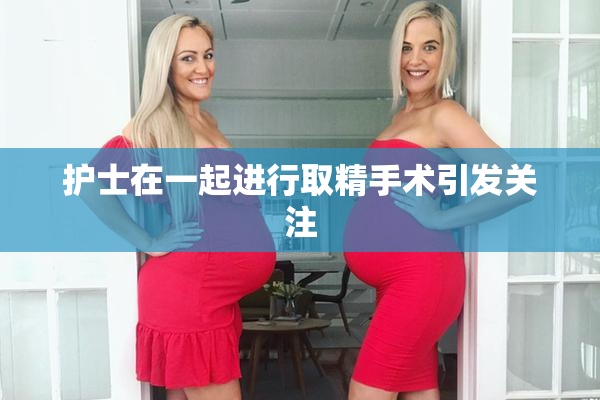 护士在一起进行取精手术引发关注