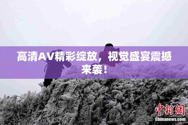 高清AV精彩绽放，视觉盛宴震撼来袭！