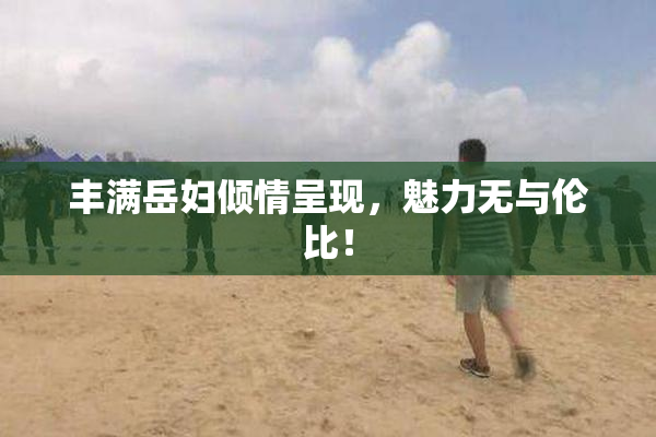 丰满岳妇倾情呈现，魅力无与伦比！