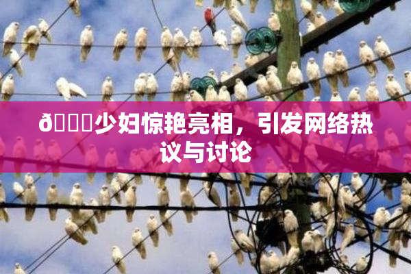 🔞少妇惊艳亮相，引发网络热议与讨论