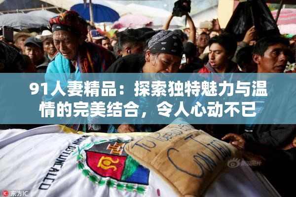 91人妻精品：探索独特魅力与温情的完美结合，令人心动不已