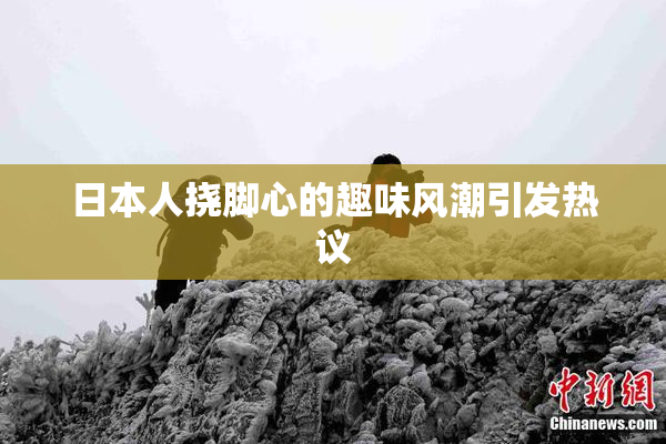 日本人挠脚心的趣味风潮引发热议