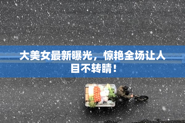 大美女最新曝光，惊艳全场让人目不转睛！