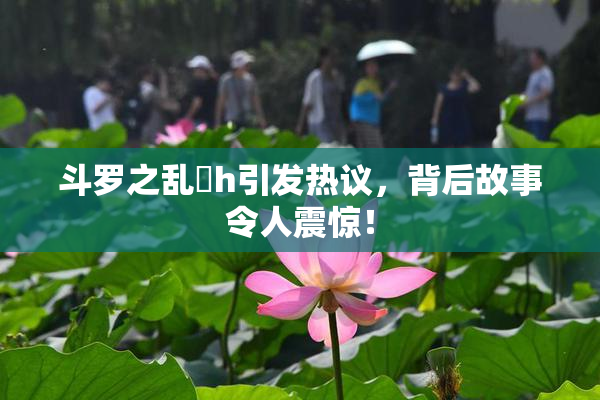 斗罗之乱婬h引发热议，背后故事令人震惊！