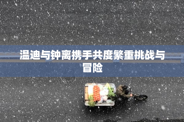 温迪与钟离携手共度繁重挑战与冒险