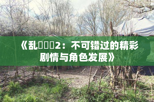 《乱婬妺妺2：不可错过的精彩剧情与角色发展》