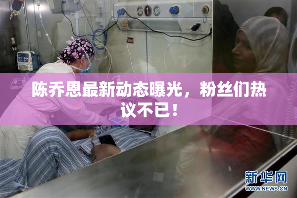 陈乔恩最新动态曝光，粉丝们热议不已！