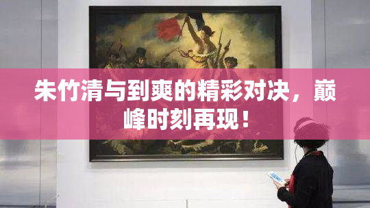 朱竹清与到爽的精彩对决，巅峰时刻再现！