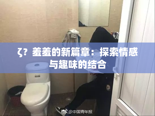 ζ？羞羞的新篇章：探索情感与趣味的结合
