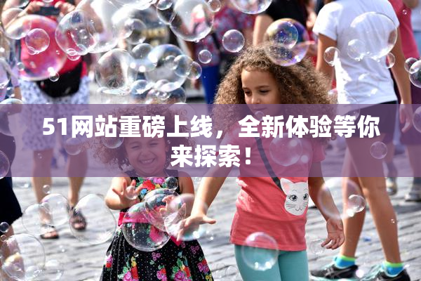 51网站重磅上线，全新体验等你来探索！