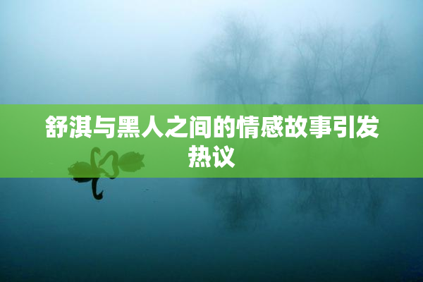 舒淇与黑人之间的情感故事引发热议