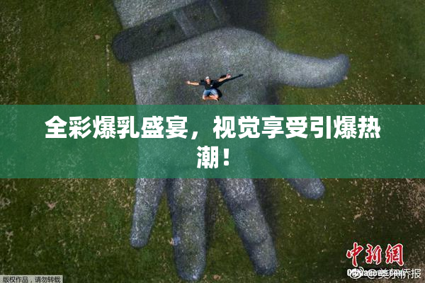 全彩爆乳盛宴，视觉享受引爆热潮！
