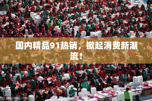 国内精品91热销，掀起消费新潮流！