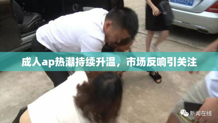 成人ap热潮持续升温，市场反响引关注