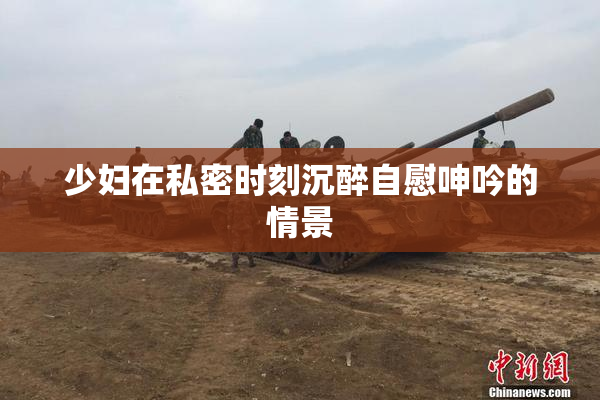 少妇在私密时刻沉醉自慰呻吟的情景