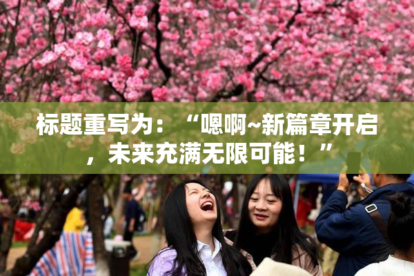 标题重写为：“嗯啊~新篇章开启，未来充满无限可能！”