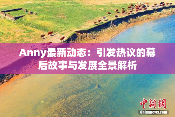 Anny最新动态：引发热议的幕后故事与发展全景解析