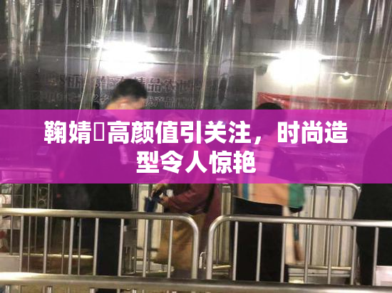 鞠婧祎高颜值引关注，时尚造型令人惊艳