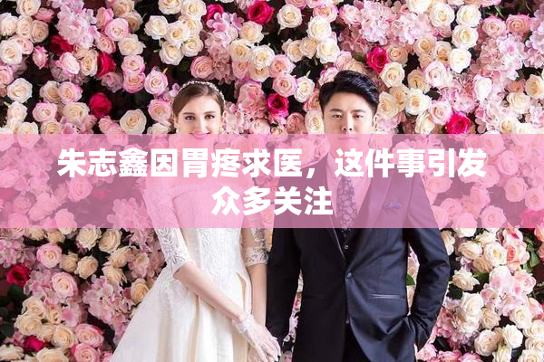 朱志鑫因胃疼求医，这件事引发众多关注