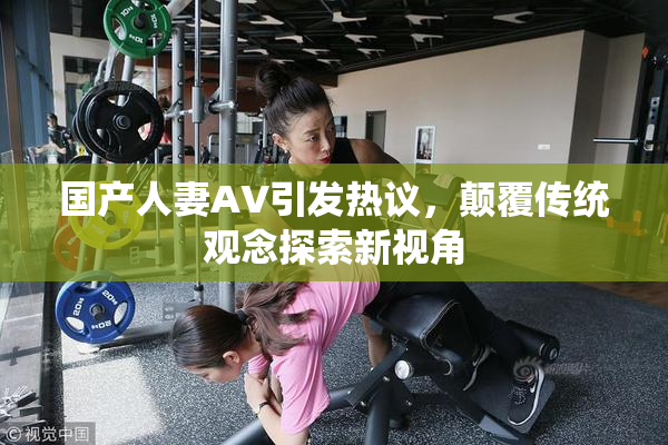 国产人妻AV引发热议，颠覆传统观念探索新视角