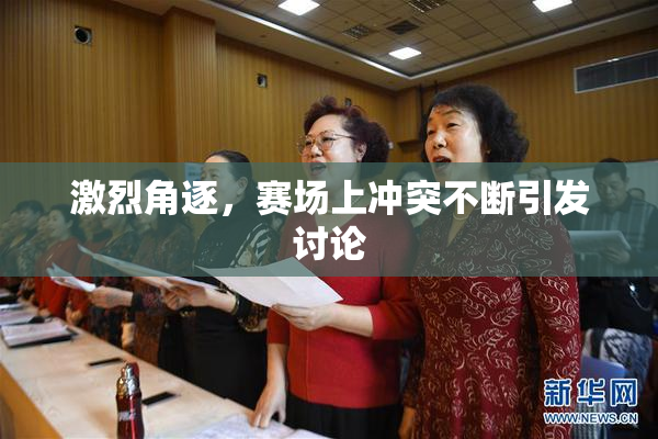 激烈角逐，赛场上冲突不断引发讨论