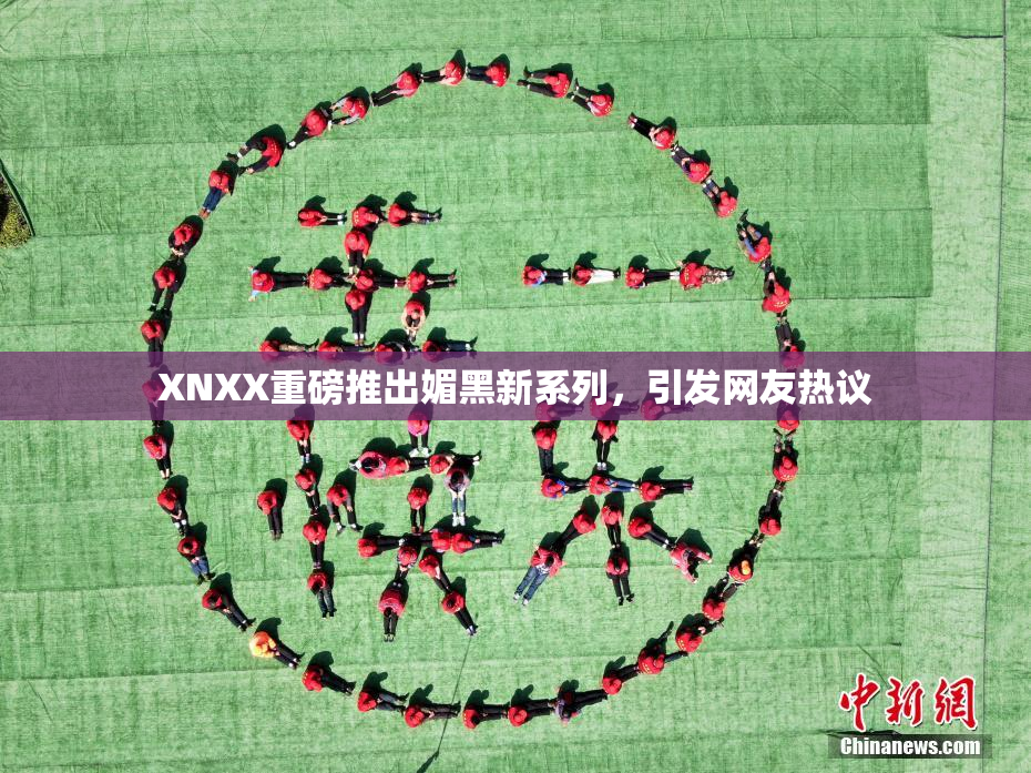 XNXX重磅推出媚黑新系列，引发网友热议