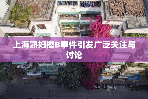 上海熟妇搡B事件引发广泛关注与讨论