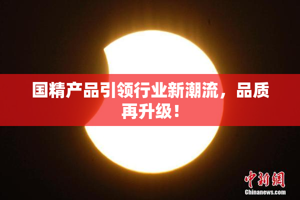 国精产品引领行业新潮流，品质再升级！