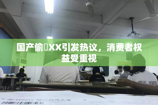 国产偷抇XX引发热议，消费者权益受重视