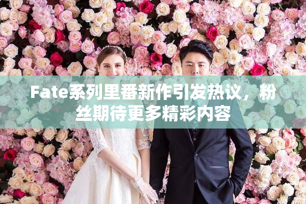 Fate系列里番新作引发热议，粉丝期待更多精彩内容