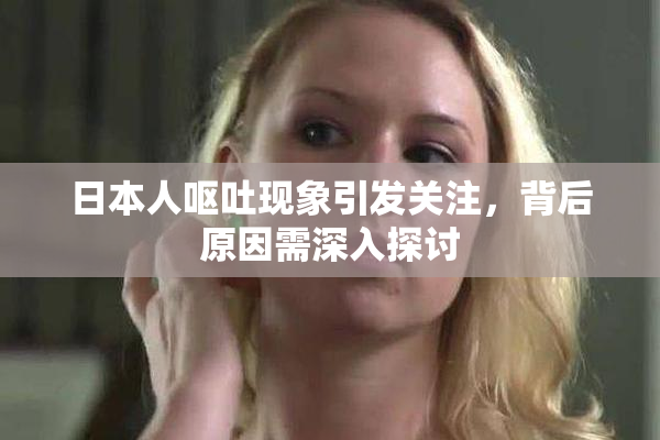 日本人呕吐现象引发关注，背后原因需深入探讨