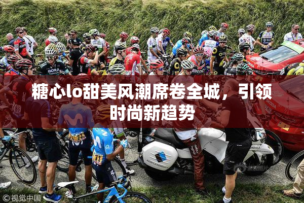 糖心lo甜美风潮席卷全城，引领时尚新趋势